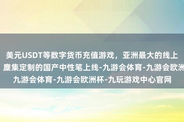 美元USDT等数字货币充值游戏，亚洲最大的线上游戏服务器供应商图：麇集定制的国产中性笔上线-九游会体育-九游会欧洲杯-九玩游戏中心官网