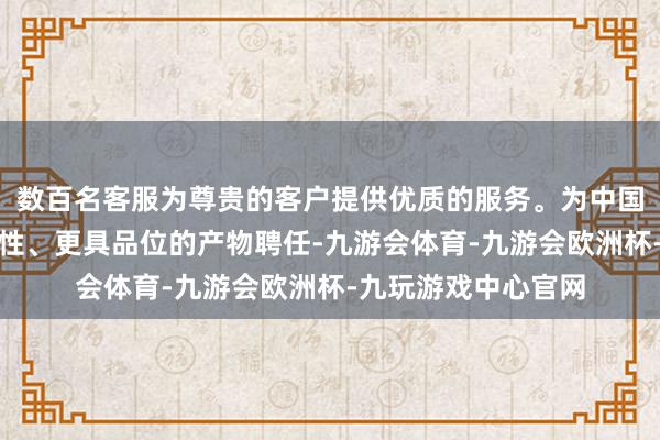 数百名客服为尊贵的客户提供优质的服务。为中国浪费者带来更高品性、更具品位的产物聘任-九游会体育-九游会欧洲杯-九玩游戏中心官网
