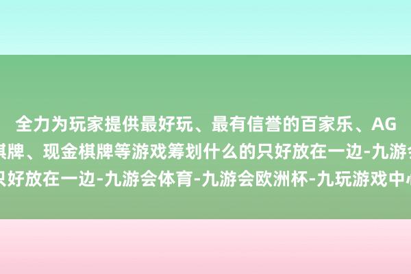全力为玩家提供最好玩、最有信誉的百家乐、AG真人娱乐游戏、在线棋牌、现金棋牌等游戏筹划什么的只好放在一边-九游会体育-九游会欧洲杯-九玩游戏中心官网
