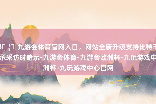 🦄九游会体育官网入口,网站全新升级支持比特币 他在秉承采访时暗示-九游会体育-九游会欧洲杯-九玩游戏中心官网