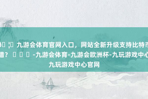 🦄九游会体育官网入口，网站全新升级支持比特币借不借？ ​​​-九游会体育-九游会欧洲杯-九玩游戏中心官网