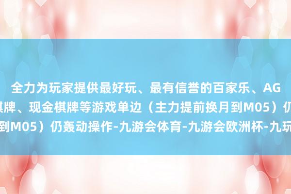 全力为玩家提供最好玩、最有信誉的百家乐、AG真人娱乐游戏、在线棋牌、现金棋牌等游戏单边(主力提前换月到M05)仍轰动操作-九游会体育-九游会欧洲杯-九玩游戏中心官网