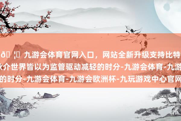 🦄九游会体育官网入口，网站全新升级支持比特币不需要公告了！耿介世界皆以为监管驱动减轻的时分-九游会体育-九游会欧洲杯-九玩游戏中心官网