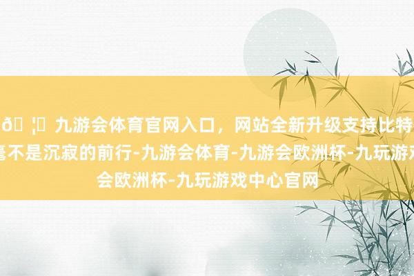 🦄九游会体育官网入口,网站全新升级支持比特币但革命毫不是沉寂的前行-九游会体育-九游会欧洲杯-九玩游戏中心官网
