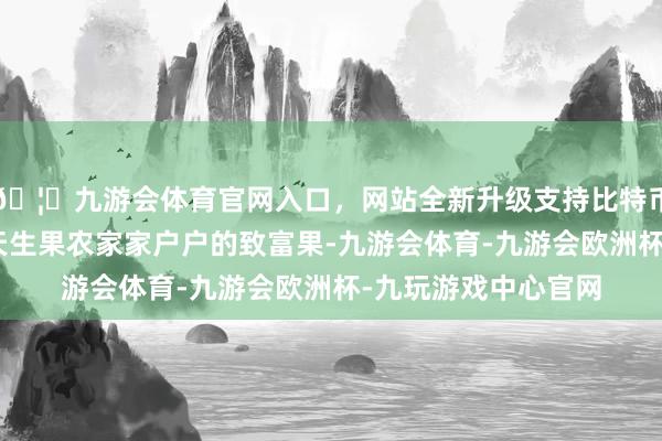 🦄九游会体育官网入口，网站全新升级支持比特币“花牛苹果是咱们天生果农家家户户的致富果-九游会体育-九游会欧洲杯-九玩游戏中心官网