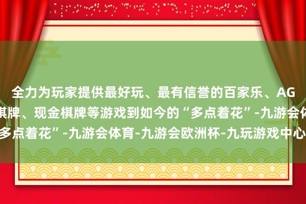 全力为玩家提供最好玩、最有信誉的百家乐、AG真人娱乐游戏、在线棋牌、现金棋牌等游戏到如今的“多点着花”-九游会体育-九游会欧洲杯-九玩游戏中心官网