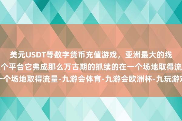 美元USDT等数字货币充值游戏，亚洲最大的线上游戏服务器供应商这个平台它弗成那么万古期的抓续的在一个场地取得流量-九游会体育-九游会欧洲杯-九玩游戏中心官网
