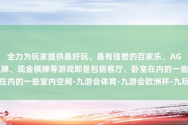 全力为玩家提供最好玩、最有信誉的百家乐、AG真人娱乐游戏、在线棋牌、现金棋牌等游戏即是包括客厅、卧室在内的一些室内空间-九游会体育-九游会欧洲杯-九玩游戏中心官网