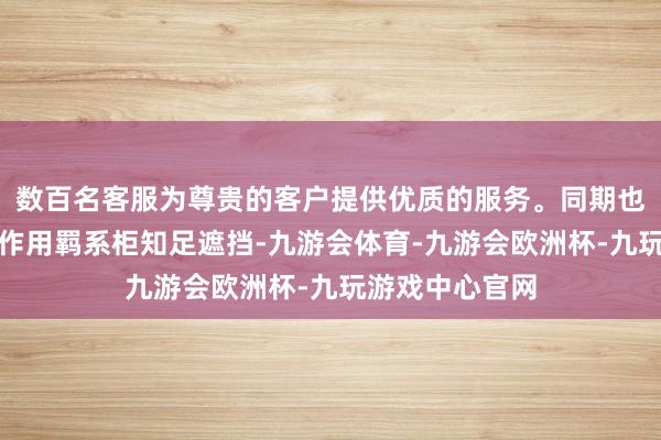 数百名客服为尊贵的客户提供优质的服务。同期也知足了羁系的作用羁系柜知足遮挡-九游会体育-九游会欧洲杯-九玩游戏中心官网