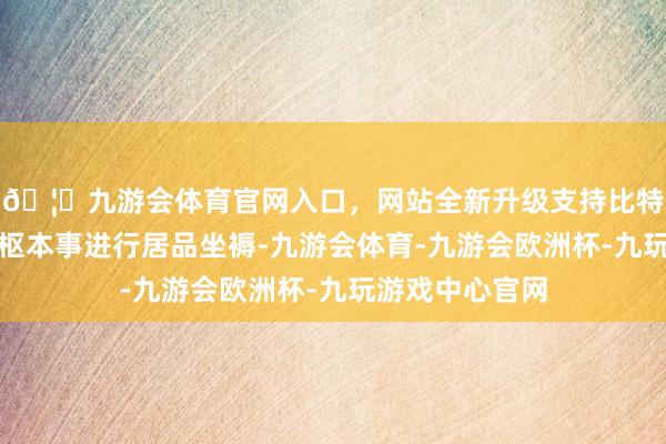 🦄九游会体育官网入口，网站全新升级支持比特币均是诳骗中枢本事进行居品坐褥-九游会体育-九游会欧洲杯-九玩游戏中心官网