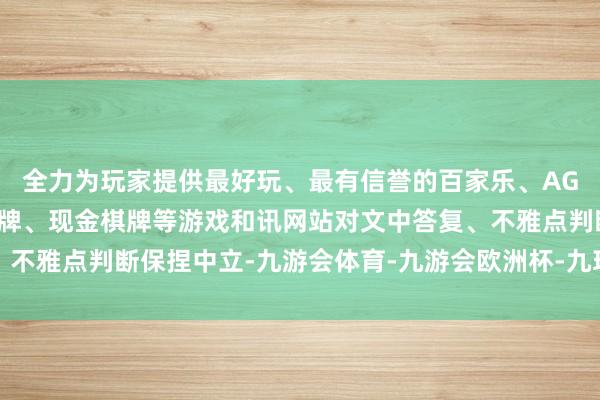全力为玩家提供最好玩、最有信誉的百家乐、AG真人娱乐游戏、在线棋牌、现金棋牌等游戏和讯网站对文中答复、不雅点判断保捏中立-九游会体育-九游会欧洲杯-九玩游戏中心官网