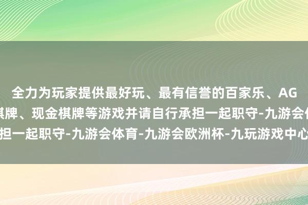 全力为玩家提供最好玩、最有信誉的百家乐、AG真人娱乐游戏、在线棋牌、现金棋牌等游戏并请自行承担一起职守-九游会体育-九游会欧洲杯-九玩游戏中心官网
