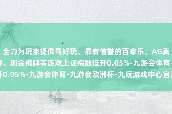 全力为玩家提供最好玩、最有信誉的百家乐、AG真人娱乐游戏、在线棋牌、现金棋牌等游戏上证指数低开0.05%-九游会体育-九游会欧洲杯-九玩游戏中心官网