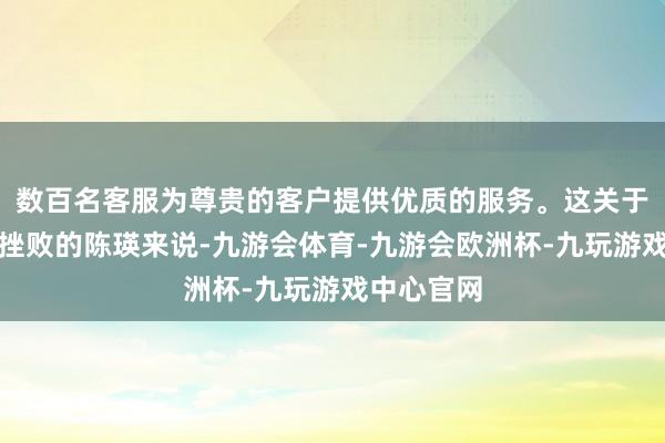 数百名客服为尊贵的客户提供优质的服务。这关于受过婚配挫败的陈瑛来说-九游会体育-九游会欧洲杯-九玩游戏中心官网
