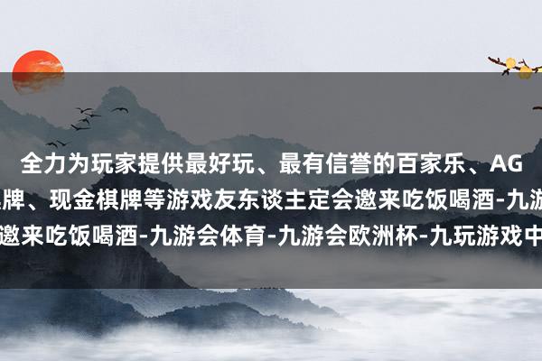 全力为玩家提供最好玩、最有信誉的百家乐、AG真人娱乐游戏、在线棋牌、现金棋牌等游戏友东谈主定会邀来吃饭喝酒-九游会体育-九游会欧洲杯-九玩游戏中心官网