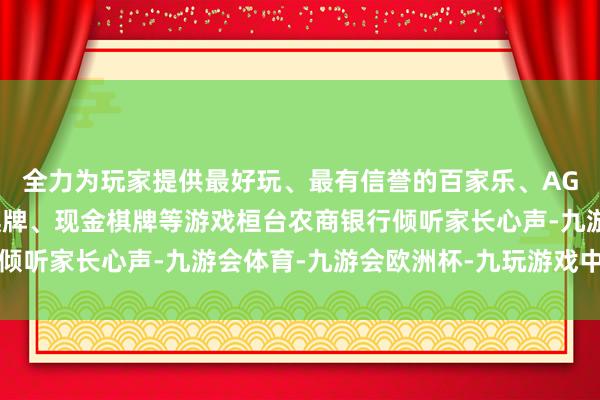 全力为玩家提供最好玩、最有信誉的百家乐、AG真人娱乐游戏、在线棋牌、现金棋牌等游戏桓台农商银行倾听家长心声-九游会体育-九游会欧洲杯-九玩游戏中心官网