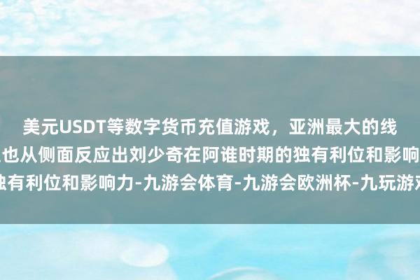 美元USDT等数字货币充值游戏，亚洲最大的线上游戏服务器供应商这也从侧面反应出刘少奇在阿谁时期的独有利位和影响力-九游会体育-九游会欧洲杯-九玩游戏中心官网