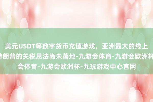 美元USDT等数字货币充值游戏，亚洲最大的线上游戏服务器供应商特朗普的关税思法尚未落地-九游会体育-九游会欧洲杯-九玩游戏中心官网