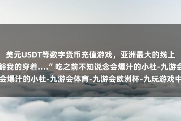 美元USDT等数字货币充值游戏，亚洲最大的线上游戏服务器供应商哦豁我的穿着....”吃之前不知说念会爆汁的小杜-九游会体育-九游会欧洲杯-九玩游戏中心官网