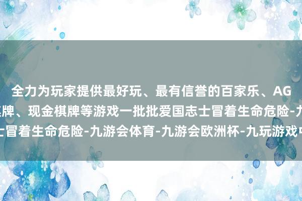 全力为玩家提供最好玩、最有信誉的百家乐、AG真人娱乐游戏、在线棋牌、现金棋牌等游戏一批批爱国志士冒着生命危险-九游会体育-九游会欧洲杯-九玩游戏中心官网