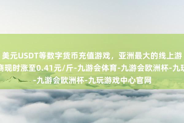 美元USDT等数字货币充值游戏，亚洲最大的线上游戏服务器供应商现时涨至0.41元/斤-九游会体育-九游会欧洲杯-九玩游戏中心官网