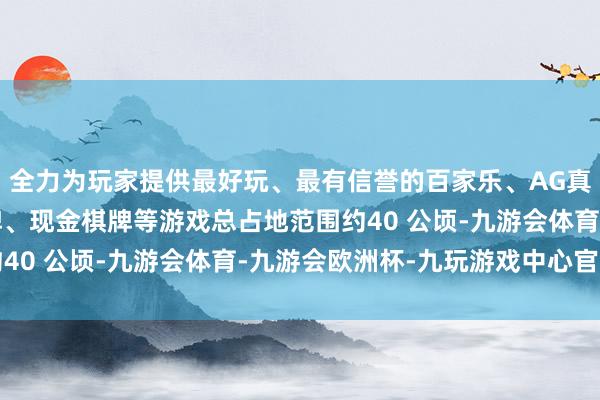 全力为玩家提供最好玩、最有信誉的百家乐、AG真人娱乐游戏、在线棋牌、现金棋牌等游戏总占地范围约40 公顷-九游会体育-九游会欧洲杯-九玩游戏中心官网