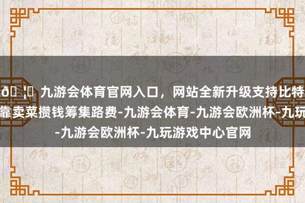 🦄九游会体育官网入口，网站全新升级支持比特币黄女士正依靠卖菜攒钱筹集路费-九游会体育-九游会欧洲杯-九玩游戏中心官网