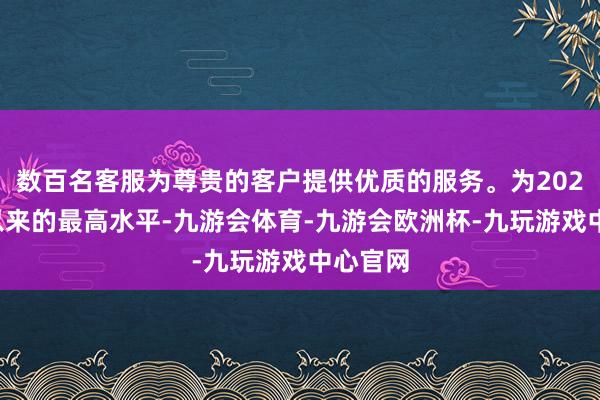 数百名客服为尊贵的客户提供优质的服务。为2023岁首以来的最高水平-九游会体育-九游会欧洲杯-九玩游戏中心官网