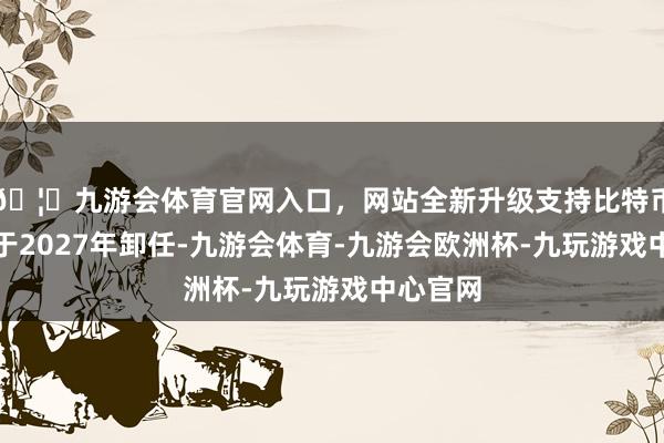 🦄九游会体育官网入口，网站全新升级支持比特币雷原定于2027年卸任-九游会体育-九游会欧洲杯-九玩游戏中心官网