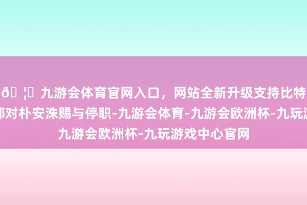 🦄九游会体育官网入口，网站全新升级支持比特币韩国国防部对朴安洙赐与停职-九游会体育-九游会欧洲杯-九玩游戏中心官网
