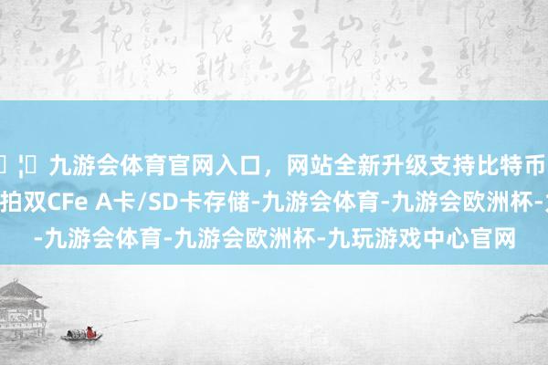 🦄九游会体育官网入口，网站全新升级支持比特币电子快门15张/秒连拍双CFe A卡/SD卡存储-九游会体育-九游会欧洲杯-九玩游戏中心官网