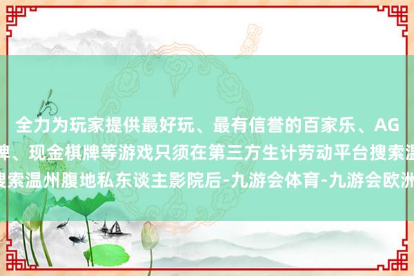 全力为玩家提供最好玩、最有信誉的百家乐、AG真人娱乐游戏、在线棋牌、现金棋牌等游戏只须在第三方生计劳动平台搜索温州腹地私东谈主影院后-九游会体育-九游会欧洲杯-九玩游戏中心官网