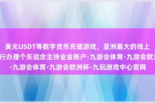 美元USDT等数字货币充值游戏,亚洲最大的线上游戏服务器供应商在该行办理个东说念主待业金账户-九游会体育-九游会欧洲杯-九玩游戏中心官网