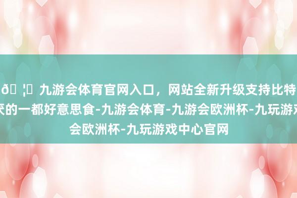 🦄九游会体育官网入口,网站全新升级支持比特币百吃不厌的一都好意思食-九游会体育-九游会欧洲杯-九玩游戏中心官网