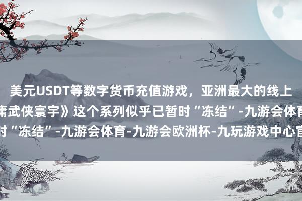 美元USDT等数字货币充值游戏，亚洲最大的线上游戏服务器供应商《金庸武侠寰宇》这个系列似乎已暂时“冻结”-九游会体育-九游会欧洲杯-九玩游戏中心官网
