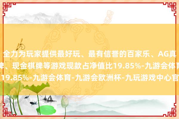 全力为玩家提供最好玩、最有信誉的百家乐、AG真人娱乐游戏、在线棋牌、现金棋牌等游戏现款占净值比19.85%-九游会体育-九游会欧洲杯-九玩游戏中心官网