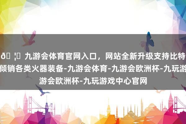 🦄九游会体育官网入口，网站全新升级支持比特币向台当局倾销各类火器装备-九游会体育-九游会欧洲杯-九玩游戏中心官网