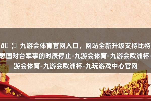 🦄九游会体育官网入口，网站全新升级支持比特币再次刷新了好意思国对台军事的时辰停止-九游会体育-九游会欧洲杯-九玩游戏中心官网