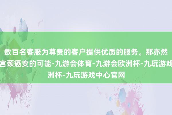 数百名客服为尊贵的客户提供优质的服务。那亦然存在导致宫颈癌变的可能-九游会体育-九游会欧洲杯-九玩游戏中心官网