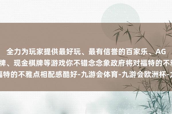 全力为玩家提供最好玩、最有信誉的百家乐、AG真人娱乐游戏、在线棋牌、现金棋牌等游戏你不错念念象政府将对福特的不雅点相配感酷好-九游会体育-九游会欧洲杯-九玩游戏中心官网