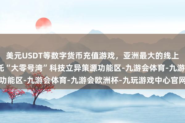 美元USDT等数字货币充值游戏,亚洲最大的线上游戏服务器供应商要依托“大零号湾”科技立异策源功能区-九游会体育-九游会欧洲杯-九玩游戏中心官网