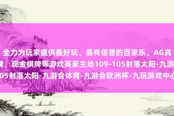 全力为玩家提供最好玩、最有信誉的百家乐、AG真人娱乐游戏、在线棋牌、现金棋牌等游戏英豪主场109-105射落太阳-九游会体育-九游会欧洲杯-九玩游戏中心官网