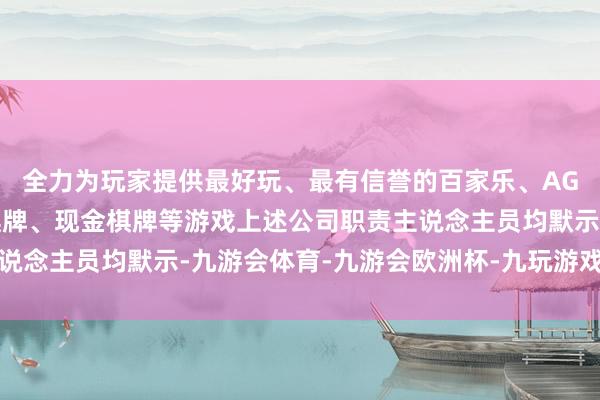 全力为玩家提供最好玩、最有信誉的百家乐、AG真人娱乐游戏、在线棋牌、现金棋牌等游戏上述公司职责主说念主员均默示-九游会体育-九游会欧洲杯-九玩游戏中心官网
