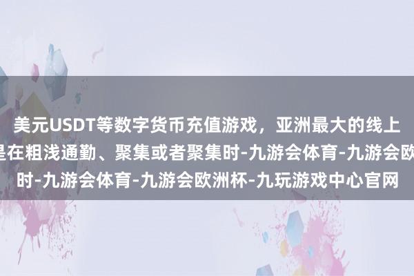 美元USDT等数字货币充值游戏，亚洲最大的线上游戏服务器供应商尤其是在粗浅通勤、聚集或者聚集时-九游会体育-九游会欧洲杯-九玩游戏中心官网