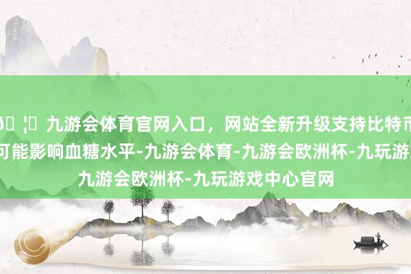 🦄九游会体育官网入口，网站全新升级支持比特币[5]HCA还可能影响血糖水平-九游会体育-九游会欧洲杯-九玩游戏中心官网