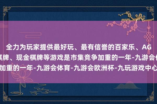 全力为玩家提供最好玩、最有信誉的百家乐、AG真人娱乐游戏、在线棋牌、现金棋牌等游戏是市集竞争加重的一年-九游会体育-九游会欧洲杯-九玩游戏中心官网