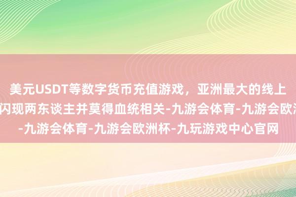 美元USDT等数字货币充值游戏,亚洲最大的线上游戏服务器供应商成果闪现两东谈主并莫得血统相关-九游会体育-九游会欧洲杯-九玩游戏中心官网