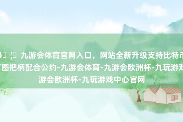🦄九游会体育官网入口，网站全新升级支持比特币视觉中国/图　　把柄配合公约-九游会体育-九游会欧洲杯-九玩游戏中心官网
