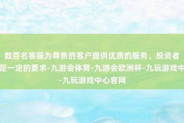 数百名客服为尊贵的客户提供优质的服务。投资者需要知足一定的要求-九游会体育-九游会欧洲杯-九玩游戏中心官网