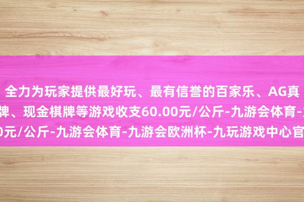 全力为玩家提供最好玩、最有信誉的百家乐、AG真人娱乐游戏、在线棋牌、现金棋牌等游戏收支60.00元/公斤-九游会体育-九游会欧洲杯-九玩游戏中心官网
